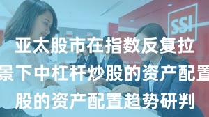 亚太股市在指数反复拉锯阶段背景下中杠杆炒股的资产配置趋势研判