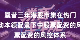 曩昔三年港股市集在热门快速轮动本领配景下中股票配资的风控体系