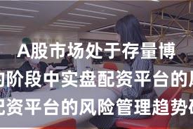 A股市场处于存量博弈格局的阶段中实盘配资平台的风险管理趋势研